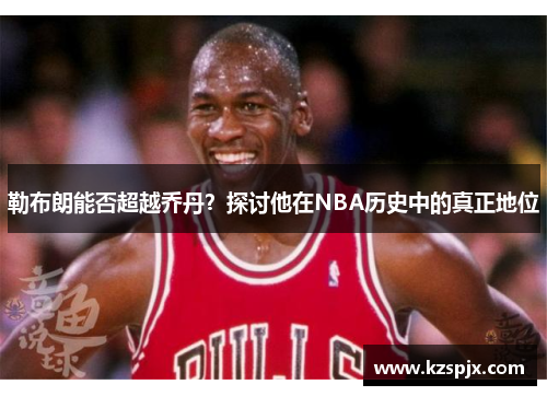 勒布朗能否超越乔丹？探讨他在NBA历史中的真正地位