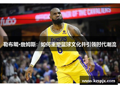勒布朗·詹姆斯：如何重塑篮球文化并引领时代潮流