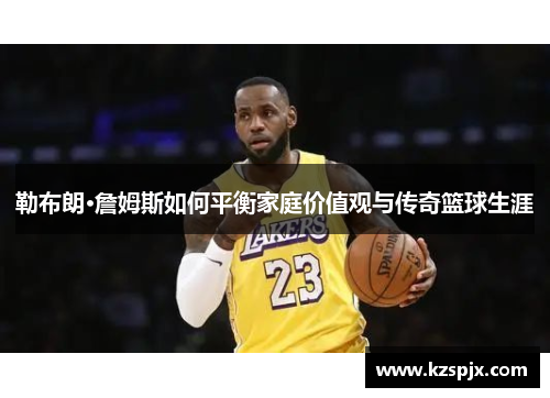 勒布朗·詹姆斯如何平衡家庭价值观与传奇篮球生涯