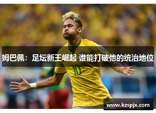 姆巴佩:足坛新王崛起 谁能打破他的统治地位 姆巴佩:足坛新王崛起 谁能打破他的统治地位