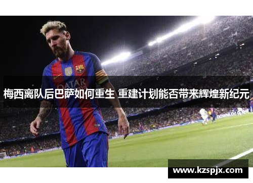 梅西离队后巴萨如何重生 重建计划能否带来辉煌新纪元 梅西离队后巴萨如何重生 重建计划能否带来辉煌新纪元