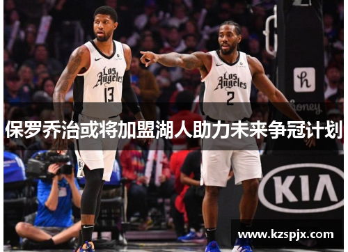 保罗乔治或将加盟湖人助力未来争冠计划 保罗乔治或将加盟湖人助力未来争冠计划