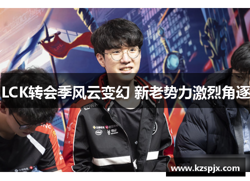 LCK转会季风云变幻 新老势力激烈角逐 LCK转会季风云变幻 新老势力激烈角逐
