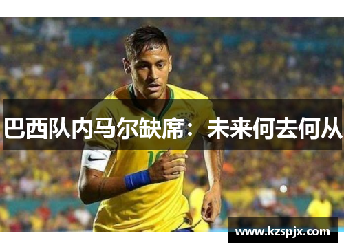 巴西队内马尔缺席:未来何去何从 巴西队内马尔缺席:未来何去何从