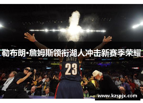 勒布朗·詹姆斯领衔湖人冲击新赛季荣耀 勒布朗·詹姆斯领衔湖人冲击新赛季荣耀