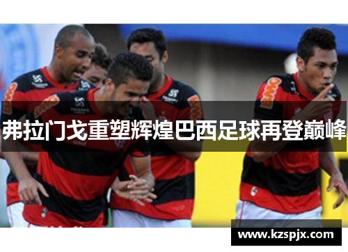 弗拉门戈重塑辉煌巴西足球再登巅峰