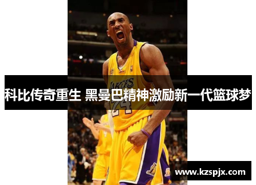 科比传奇重生 黑曼巴精神激励新一代篮球梦 科比传奇重生 黑曼巴精神激励新一代篮球梦