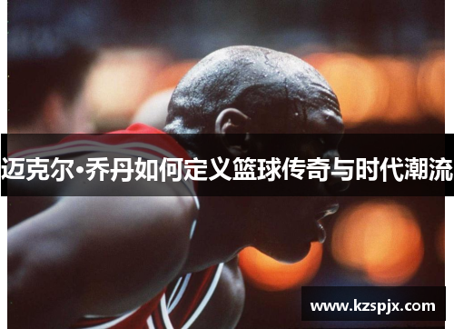 迈克尔·乔丹如何定义篮球传奇与时代潮流 迈克尔·乔丹如何定义篮球传奇与时代潮流