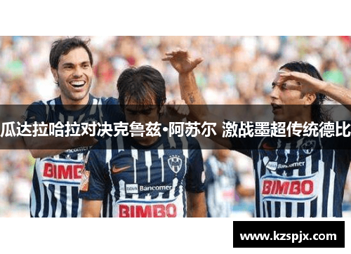 瓜达拉哈拉对决克鲁兹·阿苏尔 激战墨超传统德比