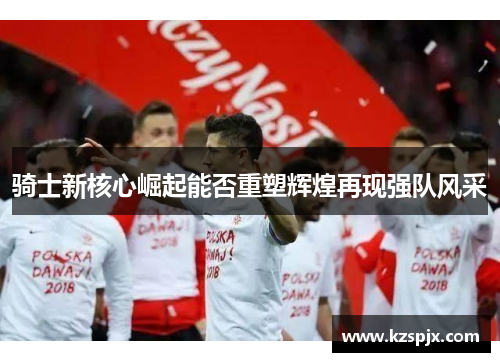 骑士新核心崛起能否重塑辉煌再现强队风采