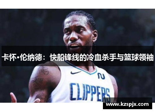 卡怀·伦纳德：快船锋线的冷血杀手与篮球领袖