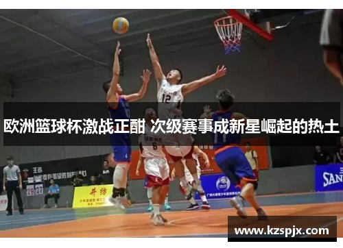 欧洲篮球杯激战正酣 次级赛事成新星崛起的热土