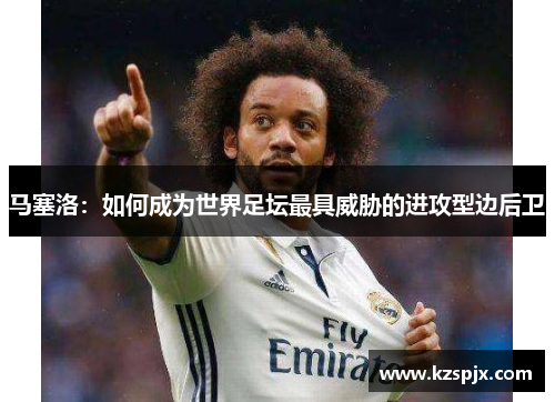 马塞洛:如何成为世界足坛最具威胁的进攻型边后卫 马塞洛:如何成为世界足坛最具威胁的进攻型边后卫