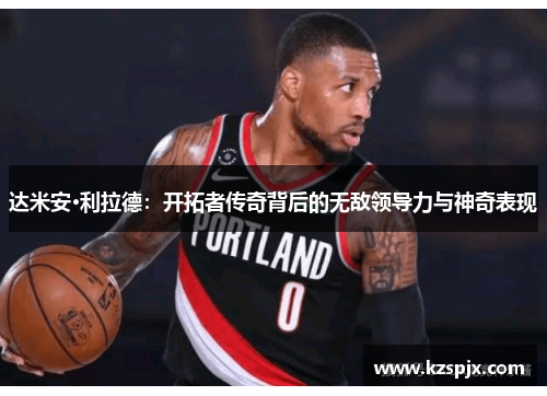 达米安·利拉德:开拓者传奇背后的无敌领导力与神奇表现 达米安·利拉德:开拓者传奇背后的无敌领导力与神奇表现