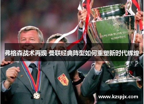 弗格森战术再现 曼联经典阵型如何重塑新时代辉煌 弗格森战术再现 曼联经典阵型如何重塑新时代辉煌