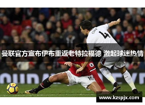 曼联官方宣布伊布重返老特拉福德 激起球迷热情 曼联官方宣布伊布重返老特拉福德 激起球迷热情