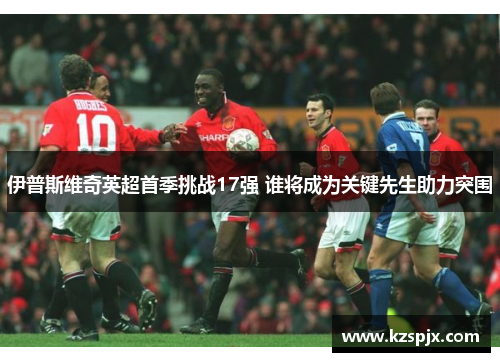 伊普斯维奇英超首季挑战17强 谁将成为关键先生助力突围 伊普斯维奇英超首季挑战17强 谁将成为关键先生助力突围