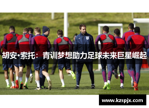 胡安·索托:青训梦想助力足球未来巨星崛起 胡安·索托:青训梦想助力足球未来巨星崛起