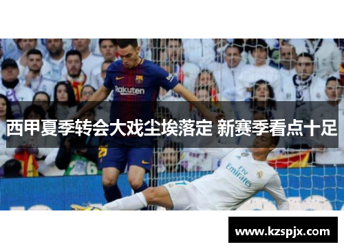 西甲夏季转会大戏尘埃落定 新赛季看点十足 西甲夏季转会大戏尘埃落定 新赛季看点十足