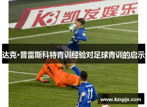 达克·普雷斯科特青训经验对足球青训的启示 达克·普雷斯科特青训经验对足球青训的启示